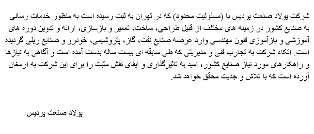 
شرکت پولاد صنعت پردیس با (مسئولیت محدود) که در تهران به ثبت رسیده است به منظور خدمات رسانی
به صنایع کشور در زمینه های مختلف از قبیل طراحی، ساخت، تعمیر و بازسازی، ارائه و تدوین دوره های
آموزشی و بازآموزی فنون مهندسی وارد عرصه صنایع نفت، گاز، پتروشیمی، خودرو و صنایع ریلی گردیده
است. اتکاء شرکت به تجارب فنی و مدیریتی که طی سابقه ای بیست ساله بدست آمده است و آگاهی به نیازها
و راهکارهای مورد نیاز صنایع کشور، امید به تاثیرگذاری و ایفای نقش مثبت را برای این شرکت به ارمغان
.آورده است که با تلاش و جدیت محقق خواهد شد پولاد صنعت پردیس 