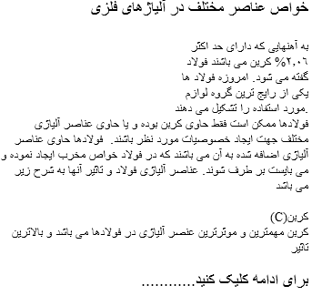 خواص عناصر مختلف در آلیاژهای فلزی به آهنهایی که دارای حد اکثر
٢٫٠٦% کربن می باشند فولاد گفته می شود. امروزه فولاد ها یکی از رایج ترین گروه لوازم مورد استفاده را تشکیل می دهند. فولادها ممکن است فقط حاوی کربن بوده و یا حاوی عناصر آلیاژی مختلف جهت ایجاد خصوصیات مورد نظر باشند. فولادها حاوی عناصر آلیاژی اضافه شده به آن می باشند که در فولاد خواص مخرب ایجاد نموده و می بایست بر طرف شوند. عناصر آلیاژی فولاد و تاثیر آنها به شرح زیر می باشد (C)کربن کربن مهمترین و موثرترین عنصر آلیاژی در فولادها می باشد و بالاترین تاثیر ............برای ادامه کلیک کنید